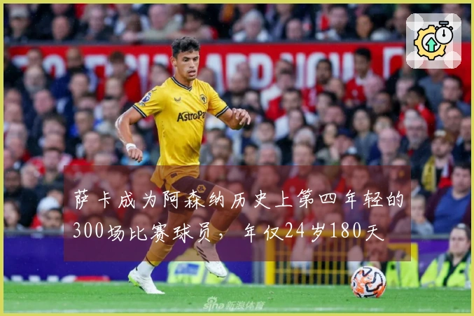萨卡成为阿森纳历史上第四年轻的300场比赛球员，年仅24岁180天