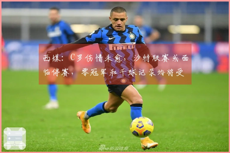 西媒：C罗伤情未愈，沙特联赛或面临停赛，零冠军和千球记录均将受挫