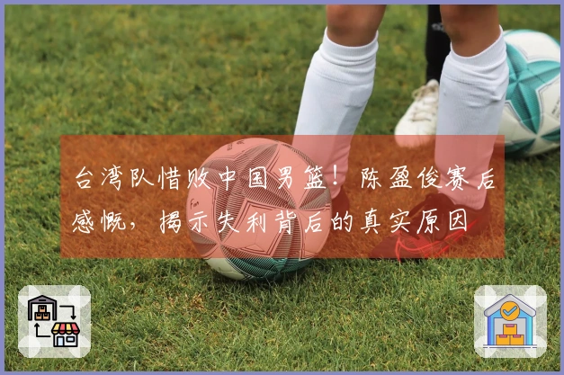 台湾队惜败中国男篮！陈盈俊赛后感慨，揭示失利背后的真实原因