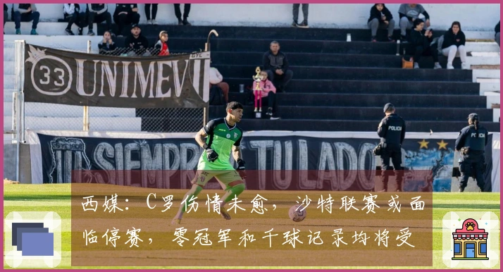西媒：C罗伤情未愈，沙特联赛或面临停赛，零冠军和千球记录均将受挫