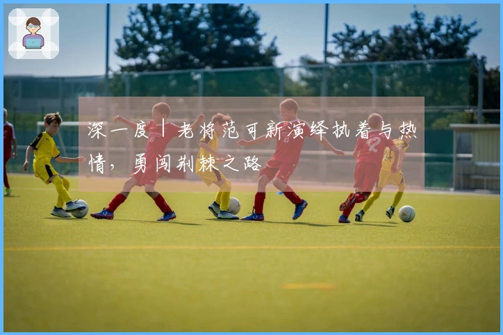 深一度｜老将范可新演绎执着与热情，勇闯荆棘之路