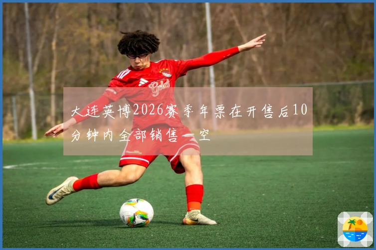大连英博2026赛季年票在开售后10分钟内全部销售一空