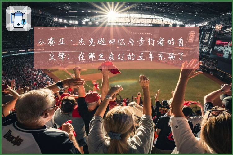 以赛亚·杰克逊回忆与步行者的首次交锋：在那里度过的五年充满了爱