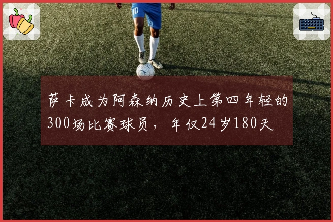 萨卡成为阿森纳历史上第四年轻的300场比赛球员，年仅24岁180天