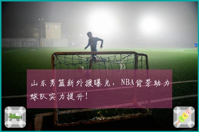 山东男篮新外援曝光，NBA背景助力球队实力提升！
