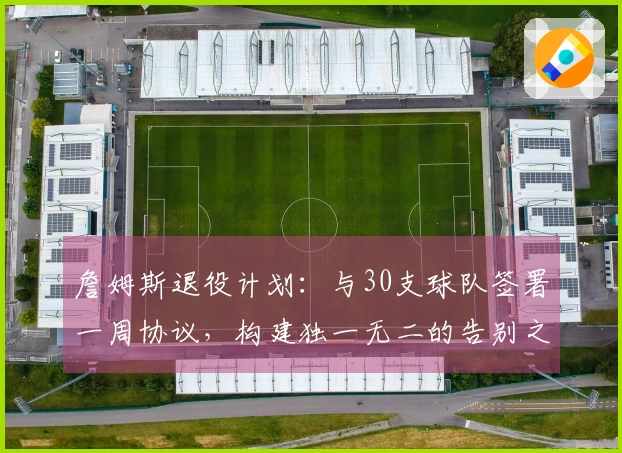 詹姆斯退役计划：与30支球队签署一周协议，构建独一无二的告别之旅