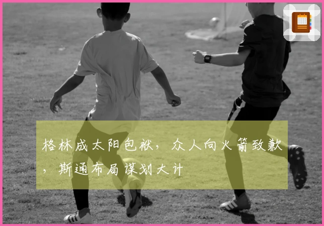 格林成太阳包袱，众人向火箭致歉，斯通布局谋划大计