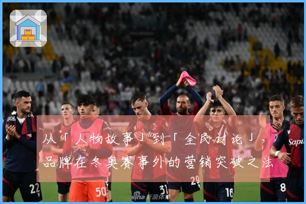 从「人物故事」到「全民讨论」，品牌在冬奥赛事外的营销突破之法