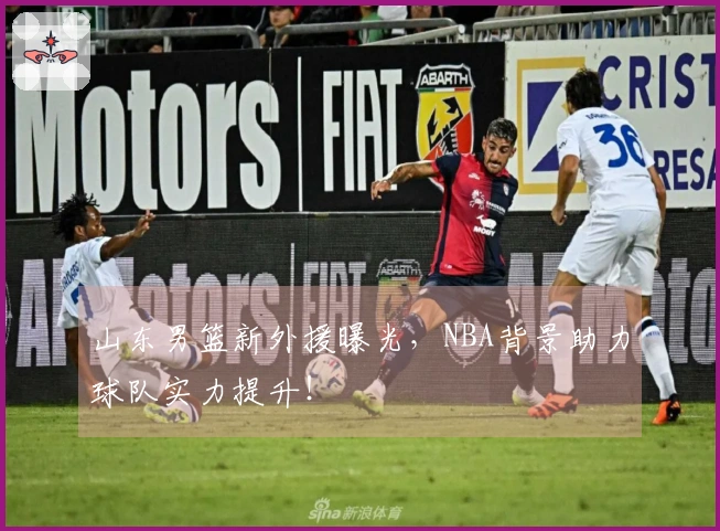山东男篮新外援曝光，NBA背景助力球队实力提升！