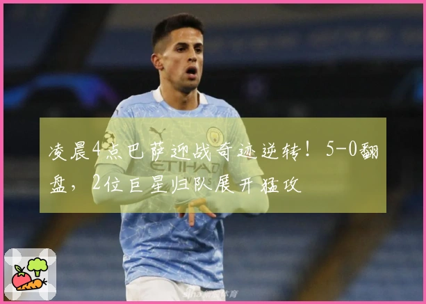 凌晨4点巴萨迎战奇迹逆转！5-0翻盘，2位巨星归队展开猛攻